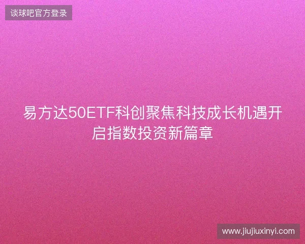 易方达50ETF科创聚焦科技成长机遇开启指数投资新篇章 易方达50ETF科创聚焦科技成长机遇开启指数投资新篇章