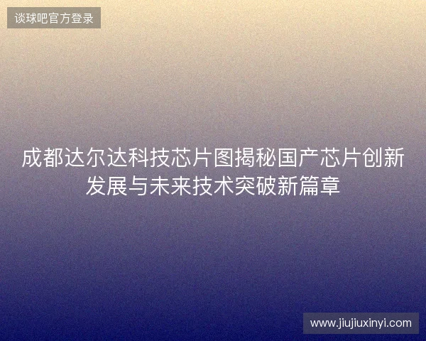 成都达尔达科技芯片图揭秘国产芯片创新发展与未来技术突破新篇章