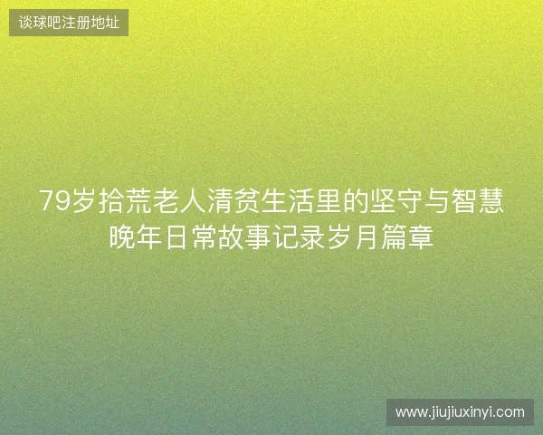 79岁拾荒老人清贫生活里的坚守与智慧晚年日常故事记录岁月篇章